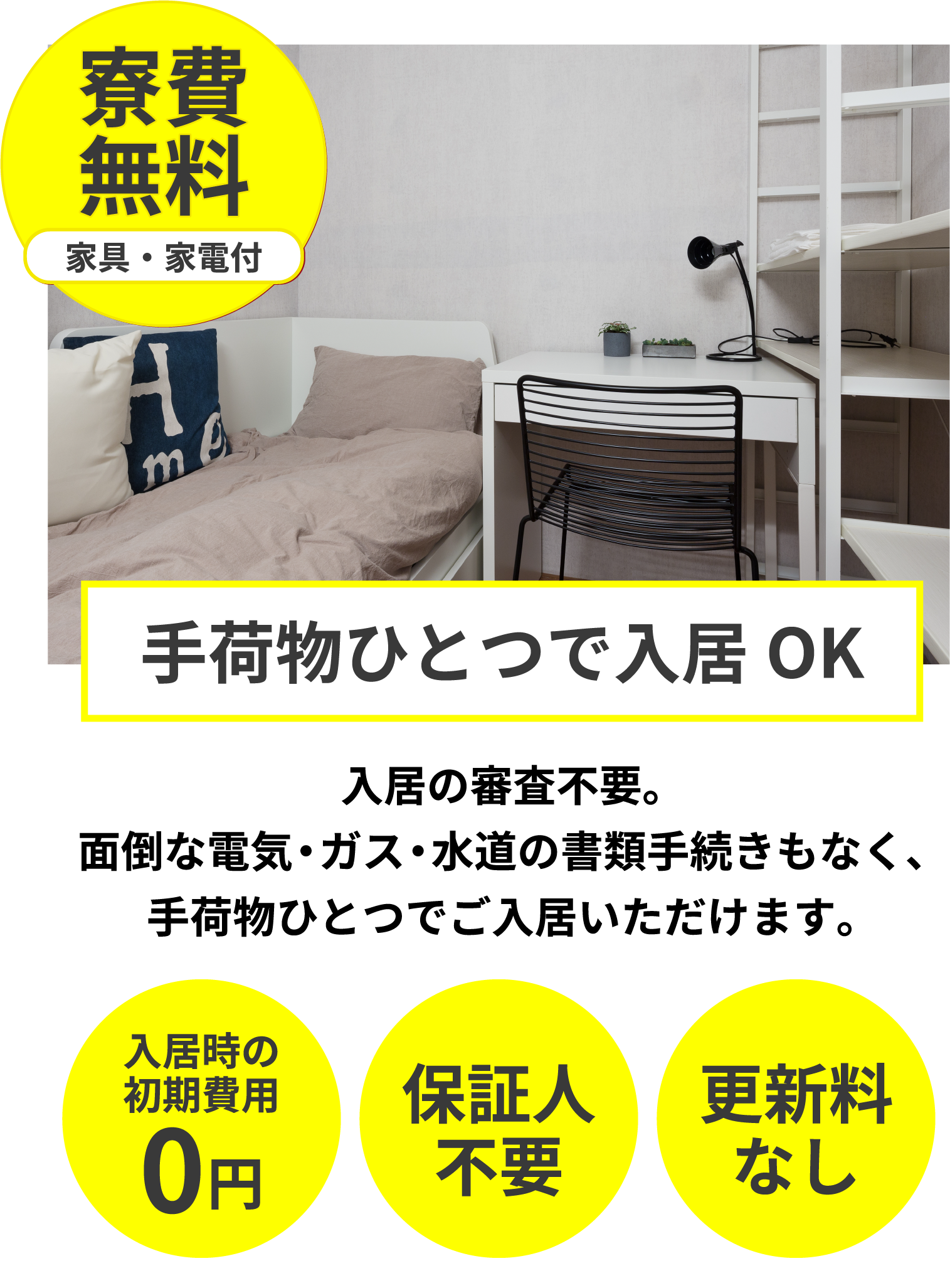 寮費無料。入居の審査不要。面倒な電気・ガス・水道の書類手続きもなく、手荷物ひとつでご入居いただけます。